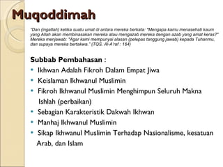 Muqoddimah “ Dan (ingatlah) ketika suatu umat di antara mereka berkata: "Mengapa kamu menasehati kaum yang Allah akan membinasakan mereka atau mengazab mereka dengan azab yang amat keras?" Mereka menjawab: "Agar kami mempunyai alasan (pelepas tanggung jawab) kepada Tuhanmu, dan supaya mereka bertakwa.” (TQS. Al-A’raf : 164) Subbab Pembahasan  : Ikhwan Adalah Fikroh Dalam Empat Jiwa Keislaman Ikhwanul Muslimin Fikroh Ikhwanul Muslimin Menghimpun Seluruh Makna  Ishlah (perbaikan) Sebagian Karakteristik Dakwah Ikhwan Manhaj Ikhwanul Muslimin Sikap Ikhwanul Muslimin Terhadap Nasionalisme, kesatuan  Arab, dan Islam 