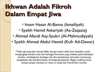 Ikhwan Adalah Fikroh Dalam Empat Jiwa Imam Hasan Al-Banna (Ismailiyah) Syaikh Hamid Askariyah (Az-Zaqaziq) Ahmad Afandi Asy-Syukri (Al-Mahmudiyyah) Syaikh Ahmad Abdul Hamid (Kufr Ad-Dawar) “ Tidak ada yang tahu kecuali Allah, berapa malam telah kami lewatkan untuk mengungkap kondisi umat dan berbagai fenomena yang melekat pada kehidupan mereka, mendiagnosis berbagai cela dan penyakitnya, kemudian merancang pengobatan dan pemberantasan terhadap penyakitnya. Begitu sedihnya kami, sampai-sampai menetes air mata ini setiap kali memikirkan mereka. 
