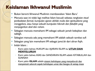 Keislaman Ikhwanul Muslimin Bukan berarti Ikhwanul Muslimin membawakan ‘Islam Baru’ Manusia saat ini tidak lagi melihat Islam kecuali sebatas  rangkaian ritual peribadatan formal ,  kumpulan ajaran akhlak mulia dan spiritualisme yang menggelora , atau  hanya sebuah kumpulan hikmah dan falsafah yang menyegarkan akal dan ruhani .  Sebagian manusia memahami IM sebagai sebuah jamah kebajikan dan tabligh. Sebagian manusia ada yang memahami IM adalah sebuah tarekat sufi Sebagian yang lain memahami IM sebagai jama’ah dari aliran fiqih. Inilah Islam : Kami yakin bahwa HUKUM dan AJARAN ISLAM itu  UTUH   DAN MENYELURUH Kami yakin bahwa ASAS dan SANDARAN ISLAM adalah KITABULLAH dan SUNNAH Kami yakin  ISLAM  adalah  sistem kehidupan yang menyeluruh dan menyentuh seluruh aspek kehidupan umat dan bangsa di setiap masa 