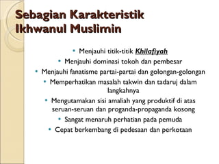 Sebagian Karakteristik Ikhwanul Muslimin Menjauhi titik-titik  Khilafiyah Menjauhi dominasi tokoh dan pembesar Menjauhi fanatisme partai-partai dan golongan-golongan Memperhatikan masalah takwin dan tadaruj dalam langkahnya Mengutamakan sisi amaliah yang produktif di atas seruan-seruan dan proganda-propaganda kosong Sangat menaruh perhatian pada pemuda Cepat berkembang di pedesaan dan perkotaan 