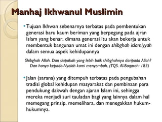 Manhaj Ikhwanul Muslimin Tujuan Ikhwan sebenarnya terbatas pada pembentukan generasi baru kaum beriman yang berpegang pada ajran Islam yang benar, dimana generasi itu akan bekerja untuk membentuk bangunan umat ini dengan  shibghah islamiyyah  dalam semua aspek kehidupannya Shibghah Allah. Dan siapakah yang lebih baik shibghahnya daripada Allah? Dan hanya kepada-Nyalah kami menyembah. (TQS. Al-Baqarah: 183) Jalan (sarana) yang ditempuh terbatas pada pengubahan tradisi global kehidupan masyarakat dan pembinaan para pendukung dakwah dengan ajaran Islam ini, sehingga mereka menjadi suri tauladan bagi yang lainnya dalam hal memegang prinsip, memelihara, dan menegakkan hukum-hukumnya. 