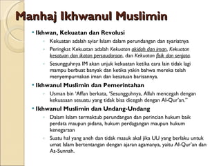 Manhaj Ikhwanul Muslimin Ikhwan, Kekuatan dan Revolusi Kekuatan adalah syiar Islam dalam perundangan dan syariatnya Peringkat Kekuatan adalah  Kekuatan  akidah dan iman ,  Kekuatan  kesatuan dan ikatan persaudaraan , dan  Kekuatan  fisik dan senjata . Sesungguhnya IM akan unjuk kekuatan ketika cara lain tidak lagi mampu berbuat banyak dan ketika yakin bahwa mereka telah menyempurnakan iman dan kesatuan barisannya. Ikhwanul Muslimin dan Pemerintahan Usman bin ‘Affan berkata, ‘Sesungguhnya, Allah mencegah dengan kekuasaan sesuatu yang tidak bisa dicegah dengan Al-Qur’an.” Ikhwanul Muslimin dan Undang-Undang Dalam Islam termaktub perundangan dan perincian hukum baik perdata maupun pidana, hukum perdagangan maupun hukum kenegaraan Suatu hal yang aneh dan tidak masuk akal jika UU yang berlaku untuk umat Islam bertentangan dengan ajaran agamanya, yaitu Al-Qur’an dan As-Sunnah. 