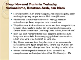 Sikap Ikhwanul Muslimin Terhadap Nasionalisme, Kesatuan Arab, dan Islam Seorang muslim adalah orang yang paling nasionalis dan paling besar sumbangsihnya bagi bangsa, karena Allah mewajibkannya. IM mencintai tanah airnya dan berusaha menjaga kesatuan nasionalismenya dalam pengertian cinta tanah airnya. Wujud kesatuan Arab adalah suatu keharusan demi mengembalikan kejayaan islam, tegaknya daulah, dan kehormatan kekuasaannya. Karena dalam sebuah  atsar , “Jika bangsa arab terhina, hinalah Islam” Islam juga tidak mengenal batas-batas geografis, perbedaan suku bangsa dan warna kulit. Islam menganggap bahwa kaum muslimin adalah umat yang satu, dan tanah air yang satu. Bagi Ikhwan kesatuan timur hanyalah ekspresi perasaan senasib karena sama-sama dijajah bangsa Barat. Karena bagi IM, timur dan barat sama saja jika keduanya lurus dalam bersikap terhadap Islam. Ikhwan selalu menyerukan kesatuan dunia, karena hal itu merupakan sasaran dan tujuan Islam. (lihat QS. Al-Anbiya: 107) 