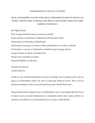 HALMASHAURI YA WILAYA YA BUNDA


RISALA ILIYOSOMWA NA ENG TANU DEULE, MHANDISI WA MAJI WA WILAYA YA
BUNDA KWENYE SIKU YA KILELE CHA WIKI YA MAJI KATIKA KIJIJI CHA TAIRO
                             TAREHE 22-MACHI-2011


Mh. Mgeni Rasmi

Wah. Viongozi mliofika hapa wa chama na serikali

Kaimu Meneja wa Mamlaka ya Maji Bunda Mr Jumanne Turbet

Wafanyakazi wa Mamlaka ya Maji Bunda

Wafanyakazi wenzangu wa Idara ya Maji ya Halmashauri ya wilaya ya Bunda

Wafanyakazi wenzetu wa Halmashauri mliofika hapa kutuunga mkono

Uongozi mzima wa Shule ya Msingi Tairo

Ndugu zetu waandishi wa habari

Wananchi Mabibi na mabwana


Tumsifu Yesu Kristu

Asalam aleykum


Awali ya yote naomba kumshukuru mwenyezi Mungu, kwa kutujalia pumzi, afya na

nguvu ya kusherehekea kilele cha wiki ya maji hapa Wilayani kwetu. Siku ya leo ni

mhimu kwasababu ni siku ya maji duniani kote yaani “World Water day”.



Ninayofuraha kubwa kupata fursa ya kuadhimisha wiki ya maji katika kijiji hiki kwani

ni nafasi nzuri ya kuzidi kufahamiana na wanajamii ambao ndio wadau mhimu wa

usalama na uendelevu wa miundombinu yetu ya maji ya Mjini Bunda.
 