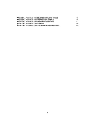  
  9
ATENCIÓN A PERSONAS CON DOLOR DE ESPALDA O CUELLO 45
ATENCIÓN A PERSONAS CON HIPERTENSIÓN ARTERIAL 45
ATENCIÓN A PERSONAS CON OBESIDAD O SOBREPESO 47
ATENCIÓN A PERSONAS CON DIABETES 48
ATENCIÓN A PERSONAS CON LESIONES POR AGRESIÓN FÍSICA 49
 