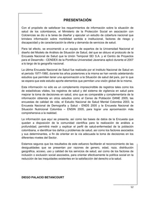  
12 
 
PRESENTACIÓN
Con el propósito de satisfacer los requerimientos de información sobre la situación de
salud de los colombianos, el Ministerio de la Protección Social en asociación con
Colciencias se dio a la tarea de diseñar y ejecutar un estudio de cobertura nacional que
brindara información sobre morbilidad sentida e institucional, factores de riesgo y
discapacidad y de caracterización la oferta y demanda de servicios de salud.
Para tal efecto, se encomendó a un equipo de expertos de la Universidad Nacional el
diseño del Modelo de Análisis de Situación de Salud, del que se obtuvo el protocolo de la
Encuesta Nacional de Salud que la Unión Temporal SEI S.A. y el Centro de Proyectos
para el Desarrollo - CENDEX de la Pontificia Universidad Javeriana aplicó durante el 2007
a lo largo de la geografía nacional.
La última Encuesta Nacional de Salud fue realizada por el Instituto Nacional de Salud en
el periodo 1977-1980, durante los años posteriores a la misma se han venido adelantando
estudios que permiten tener una aproximación a la Situación de salud del país, por lo que
se espera que este estudio aporte elementos que permitan una visión global de la misma.
Esta información no sólo es un complemento imprescindible de registros tales como los
de estadísticas vitales, los registros de salud y del sistema de vigilancia en salud para
mejorar la toma de decisiones en salud, sino que es comparable y complementaria de la
información obtenida en otros estudios como el Censo de Población DANE 2005, las
encuestas de calidad de vida, el Estudio Nacional de Salud Mental Colombia 2003, la
Encuesta Nacional de Demografía y Salud - ENDS 2005 y la Encuesta Nacional de
Situación Nutricional Colombia – ENSIN 2005, para lograr una aproximación más
comprehensiva a la realidad.
La información que aquí se presenta, así como las bases de datos de la Encuesta que
quedan a disposición de la comunidad científica para la realización de análisis a
profundidad, permitirá medir y explicar el perfil de salud-enfermedad de la población
colombiana, e identificar los daños y problemas de salud, así como los factores asociados
y sus determinantes, a fin de orientar en la vía adecuada la toma de decisiones en los
diferentes niveles del Sector.
Estamos seguros que los resultados de este esfuerzo facilitarán el reconocimiento de las
desigualdades que se presentan por razones de genero, edad, raza, distribución
geográfica, acceso, uso y calidad de los servicios de salud, así como de los factores de
inclusión o exclusión social asociados, para orientar efectivamente la política social en la
reducción de las inequidades existentes en la satisfacción del derecho a la salud.
DIEGO PALACIO BETANCOURT
 