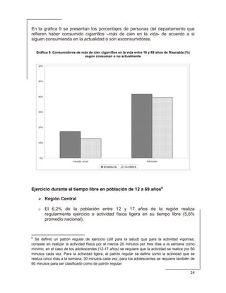  
24 
 
En la gráfica 9 se presentan los porcentajes de personas del departamento que
refieren haber consumido cigarrillos –más de cien en la vida- de acuerdo a si
siguen consumiendo en la actualidad o son exconsumidores.
Gráfica 9. Consumidores de más de cien cigarrillos en la vida entre 18 y 69 años de Risaralda (%)
según consuman o no actualmente
0%
10%
20%
30%
40%
50%
60%
Fumador actual Exfumador
RISARALDA COLOMBIA
Ejercicio durante el tiempo libre en población de 12 a 69 añosb
Región Central
o El 6,2% de la población entre 12 y 17 años de la región realiza
regularmente ejercicio o actividad física ligera en su tiempo libre (5,6%
promedio nacional).
                                                            
b
Se definió un patrón regular de ejercicio (útil para la salud) que para la actividad vigorosa,
consiste en realizar la actividad física por al menos 20 minutos por tres días a la semana como
mínimo; en el caso de los adolescentes (12-17 años) se requiere que la actividad se realice por 60
minutos cada vez. Para la actividad ligera, el patrón regular se define como la actividad que se
realiza cinco días a la semana, 30 minutos cada vez; para los adolescentes se requiere también de
60 minutos para ser clasificado como de patrón regular.
 