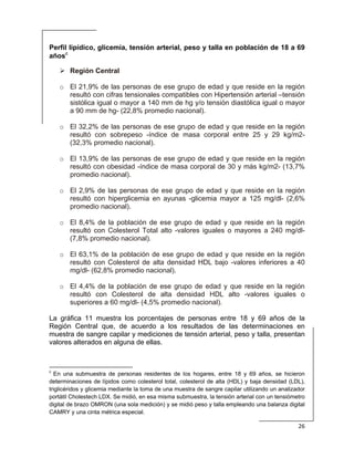  
26 
 
Perfil lipídico, glicemia, tensión arterial, peso y talla en población de 18 a 69
añosc
Región Central
o El 21,9% de las personas de ese grupo de edad y que reside en la región
resultó con cifras tensionales compatibles con Hipertensión arterial –tensión
sistólica igual o mayor a 140 mm de hg y/o tensión diastólica igual o mayor
a 90 mm de hg- (22,8% promedio nacional).
o El 32,2% de las personas de ese grupo de edad y que reside en la región
resultó con sobrepeso -índice de masa corporal entre 25 y 29 kg/m2-
(32,3% promedio nacional).
o El 13,9% de las personas de ese grupo de edad y que reside en la región
resultó con obesidad -índice de masa corporal de 30 y más kg/m2- (13,7%
promedio nacional).
o El 2,9% de las personas de ese grupo de edad y que reside en la región
resultó con hiperglicemia en ayunas -glicemia mayor a 125 mg/dl- (2,6%
promedio nacional).
o El 8,4% de la población de ese grupo de edad y que reside en la región
resultó con Colesterol Total alto -valores iguales o mayores a 240 mg/dl-
(7,8% promedio nacional).
o El 63,1% de la población de ese grupo de edad y que reside en la región
resultó con Colesterol de alta densidad HDL bajo -valores inferiores a 40
mg/dl- (62,8% promedio nacional).
o El 4,4% de la población de ese grupo de edad y que reside en la región
resultó con Colesterol de alta densidad HDL alto -valores iguales o
superiores a 60 mg/dl- (4,5% promedio nacional).
La gráfica 11 muestra los porcentajes de personas entre 18 y 69 años de la
Región Central que, de acuerdo a los resultados de las determinaciones en
muestra de sangre capilar y mediciones de tensión arterial, peso y talla, presentan
valores alterados en alguna de ellas.
                                                            
c
En una submuestra de personas residentes de los hogares, entre 18 y 69 años, se hicieron
determinaciones de lípidos como colesterol total, colesterol de alta (HDL) y baja densidad (LDL),
triglicéridos y glicemia mediante la toma de una muestra de sangre capilar utilizando un analizador
portátil Cholestech LDX. Se midió, en esa misma submuestra, la tensión arterial con un tensiómetro
digital de brazo OMRON (una sola medición) y se midió peso y talla empleando una balanza digital
CAMRY y una cinta métrica especial.
 