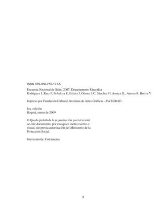  
  2
ISBN
Título de la obra: Encuesta Nacional de Salud 2007. Resultados Nacionales
Nombre de los autores: Rodríguez J, Ruiz F, Peñaloza E, Eslava J, Gómez LC,
Sánchez H, Amaya JL, Arenas R, Botiva Y.
Nombre y dirección del editor-impresor
Año de la publicación
Lugar y fecha de la edición
© Queda prohibida la reproducción parcial o total
de este documento, por cualquier medio escrito o
visual, sin previa autorización del Ministerio de la
Protección Social.
Interventoría: Colciencias
Encuesta Nacional de Salud 2007. Departamento
Rodríguez J, Ruiz F, Peñaloza E, Eslava J, Gómez LC, Sánchez H, Amaya JL, Arenas R, Botiva Y.
Impreso por Fundación Cultural Javeriana de Artes Gráficas –JAVEGRAF–
1ra. edición
Bogotá, enero de 2009
	
© Queda prohibida la reproducción parcial o total
de este documento, por cualquier medio escrito o
visual, sin previa autorización del Ministerio de la
Protección Social.
Interventoría: Colciencias
 
  2
ISBN
Título de la obra: Encuesta Nacional de Salud 2007. Resultados Nacionales
Nombre de los autores: Rodríguez J, Ruiz F, Peñaloza E, Eslava J, Gómez LC,
Sánchez H, Amaya JL, Arenas R, Botiva Y.
Nombre y dirección del editor-impresor
Año de la publicación
Lugar y fecha de la edición
© Queda prohibida la reproducción parcial o total
de este documento, por cualquier medio escrito o
visual, sin previa autorización del Ministerio de la
Protección Social.
Interventoría: Colciencias
978-958-716-191-5
Risaralda
 