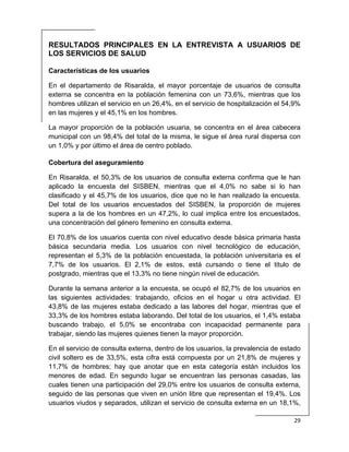  
29 
 
RESULTADOS PRINCIPALES EN LA ENTREVISTA A USUARIOS DE
LOS SERVICIOS DE SALUD
Características de los usuarios
En el departamento de Risaralda, el mayor porcentaje de usuarios de consulta
externa se concentra en la población femenina con un 73,6%, mientras que los
hombres utilizan el servicio en un 26,4%, en el servicio de hospitalización el 54,9%
en las mujeres y el 45,1% en los hombres.
La mayor proporción de la población usuaria, se concentra en el área cabecera
municipal con un 98,4% del total de la misma, le sigue el área rural dispersa con
un 1,0% y por último el área de centro poblado.
Cobertura del aseguramiento
En Risaralda, el 50,3% de los usuarios de consulta externa confirma que le han
aplicado la encuesta del SISBEN, mientras que el 4,0% no sabe si lo han
clasificado y el 45,7% de los usuarios, dice que no le han realizado la encuesta.
Del total de los usuarios encuestados del SISBEN, la proporción de mujeres
supera a la de los hombres en un 47,2%, lo cual implica entre los encuestados,
una concentración del género femenino en consulta externa.
El 70,8% de los usuarios cuenta con nivel educativo desde básica primaria hasta
básica secundaria media. Los usuarios con nivel tecnológico de educación,
representan el 5,3% de la población encuestada, la población universitaria es el
7,7% de los usuarios. El 2,1% de estos, está cursando o tiene el titulo de
postgrado, mientras que el 13,3% no tiene ningún nivel de educación.
Durante la semana anterior a la encuesta, se ocupó el 82,7% de los usuarios en
las siguientes actividades: trabajando, oficios en el hogar u otra actividad. El
43,8% de las mujeres estaba dedicado a las labores del hogar, mientras que el
33,3% de los hombres estaba laborando. Del total de los usuarios, el 1,4% estaba
buscando trabajo, el 5,0% se encontraba con incapacidad permanente para
trabajar, siendo las mujeres quienes tienen la mayor proporción.
En el servicio de consulta externa, dentro de los usuarios, la prevalencia de estado
civil soltero es de 33,5%, esta cifra está compuesta por un 21,8% de mujeres y
11,7% de hombres; hay que anotar que en esta categoría están incluidos los
menores de edad. En segundo lugar se encuentran las personas casadas, las
cuales tienen una participación del 29,0% entre los usuarios de consulta externa,
seguido de las personas que viven en unión libre que representan el 19,4%. Los
usuarios viudos y separados, utilizan el servicio de consulta externa en un 18,1%,
 