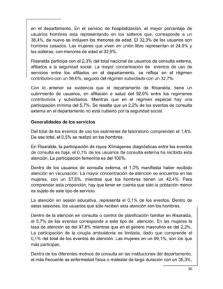  
30 
 
en el departamento. En el servicio de hospitalización, el mayor porcentaje de
usuarios hombres esta representando en los solteros que, corresponde a un
38,4%, de nuevo se incluyen los menores de edad. El 32,3% de los usuarios son
hombres casados. Las mujeres que viven en unión libre representan el 24,0% y
las solteras, con menores de edad el 32,9%.
Risaralda participa con el 2,3% del total nacional de usuarios de consulta externa,
afiliados a la seguridad social. La mayor concentración de eventos de uso de
servicios entre los afiliados en el departamento, se refleja en el régimen
contributivo con un 56,6%, seguido del régimen subsidiado con un 32,7%.
Con lo anterior se evidencia que el departamento de Risaralda, tiene un
cubrimiento de usuarios, en afiliación a salud del 92,0% entre los regímenes
contributivos y subsidiados. Mientras que en el régimen especial hay una
participación mínima del 5,7%. Se resalta que un 2,2% de los eventos de consulta
externa en el departamento no está cubierto por la seguridad social.
Generalidades de los servicios
Del total de los eventos de uso los exámenes de laboratorio comprenden el 1,4%.
De ese total, el 0,5% se realizó en los hombres.
En Risaralda, la participación de rayos X/imágenes diagnósticas entre los eventos
de consulta es baja, el 0,1% de los usuarios de consulta externa ha recibido esta
atención. La participación femenina es del 100%.
Dentro de los usuarios de consulta externa, el 1,3% manifiesta haber recibido
atención en vacunación. La mayor concentración de atención se encuentra en las
mujeres, con un 57,6%, mientras que los hombres tienen un 42,4%. Para
comprender esta proporción, hay que tener en cuenta que sólo la población menor
es sujeto de este tipo de servicio.
La atención en sesión educativa, representa el 0,1% de los eventos. Dentro de
estas sesiones, los usuarios que sólo reciben esta atención son los hombres.
Dentro de la atención en consulta o control de planificación familiar en Risaralda,
el 5,7% de los eventos corresponde a este tipo de atención. En las mujeres la
tasa de atención es del 97,8% mientras que en el género masculino es del 2,2%.
La participación de la cirugía ambulatoria es limitada, dado que comprende el
0,1% del total de los eventos de atención. Las mujeres en un 99,1%, son los que
más participan.
Dentro de los diferentes motivos de consulta en las instituciones del departamento,
el más frecuente es enfermedad física o malestar de larga duración con un 35,3%,
 