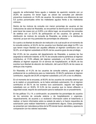  
31 
 
seguido de enfermedad física aguda o malestar de aparición reciente con un
25,8% de usuarios. En tercer lugar, se ubican las consultas por atención
preventiva mostrando un 15,8% de usuarios. Se evidencia una diferencia de casi
9,5 puntos porcentuales entre los malestares agudos frente a los malestares
crónicos.
Dentro de los motivos de consulta con menor porcentaje de usuarios en las
instituciones de salud de Risaralda, se encuentran la disminución en la capacidad
para hacer las cosas con un 0,05% y en último lugar, se encuentran las consultas
de estética con un 0,01% de participación en los usuarios. En general, la
distribución de motivos de consulta de Risaralda, es similar a la distribución
nacional, ya que son muy parecidos los porcentajes de utilización.
En cuanto a la libertad de elección de institución a la cual acudir en el momento de
la consulta externa, el 52,4% de los usuarios tuvo libertad para elegir la IPS. Los
que tienen mayor libertad son aquellos afiliados al régimen contributivo con un
52,2%, en el régimen subsidiado el 49,4% de los usuarios goza de ese privilegio.
Del 47,6% de los usuarios del departamento de Risaralda, a quienes les fue
asignada la institución tratante, el 76,1% de consulta externa pertenece al régimen
contributivo, el 17,6% afiliado del régimen subsidiado y el 0,6% son usuarios
afiliados al régimen especial. En el servicio de hospitalización, el 66,8% de los
eventos tuvo libertad de elección de institución, del cual el 58,2% de los casos se
atribuye a las mujeres.
En Risaralda, el 41,2% de los usuarios de consulta externa, puede elegir el
profesional de su preferencia para su tratamiento. El 66,2% pertenece al régimen
contributivo, seguido del 25,9% al régimen subsidiado y el 3,4% a los no afiliados.
En el momento de la encuesta, al 60,9% de los usuarios de consulta externa que
se le realizó un procedimiento, se le había solicitado autorización. En el régimen
contributivo el 59,1% de los eventos tuvo autorización, seguido del régimen
subsidiado con un 30,6%. El 5,3% de los usuarios que no tienen afiliación a
seguridad social, requirió de autorización para la realización de un procedimiento.
En las gráficas 13 y 14, a continuación, se presentan los porcentajes de usuarios
de los servicios de consulta externa y de hospitalización o urgencias,
respectivamente, de acuerdo a si recibieron información sobre el tratamiento a
realizar, si fueron informados sobre su estado de salud y si fueron requeridos de
autorización para realizar tratamiento o procedimiento alguno. Estos porcentajes
se presentan por naturaleza jurídica de la IPS donde fueron atendidos y aparece la
comparación con los valores nacionales.
 