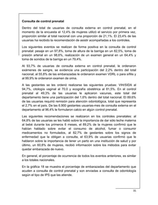  
35 
 
Consulta de control prenatal
Dentro del total de usuarias de consulta externa en control prenatal, en el
momento de la encuesta el 12,4% de mujeres utilizó el servicio por primera vez,
proporción similar al total nacional con una proporción de 21,1%. El 23,4% de las
usuarias ha recibido la recomendación de asistir acompañadas a los controles.
Los siguientes eventos se realizan de forma positiva en la consulta de control
prenatal: pesaje en un 97,8%, toma de altura de la barriga en un 82,5%, toma de
presión arterial en un 98,6%, realización de un examen general en un 64,4% y
toma de sonidos de la barriga en un 79,4%.
Al 93,7% de usuarias de consulta externa en control prenatal, le ordenaron
exámenes de sangre, se evidencia una participación del 2,2% dentro del total
nacional; al 55,8% de las embarazadas le ordenaron examen VDRL o para sífilis y
al 99,9% le ordenaron examen de orina.
A las gestantes se les ordenó realizarse las siguientes pruebas: VIH/SIDA al
94,7%, citología vaginal al 70,0 y ecografía obstétrica al 81,5%. En el control
prenatal al 49,3% de las usuarias le aplicaron vacunas, este total del
departamento tiene una participación del 1,6% dentro del total nacional. El 89,6%
de las usuarias requirió remisión para atención odontológica, total que representa
el 2,7% en el país. De las 6.900 gestantes usuarias-mes de consulta externa en el
departamento al 96,4% le formularon calcio en algún control prenatal.
Las siguientes recomendaciones se realizaron en los controles prenatales: al
64,8% de las usuarias se les habló sobre la importancia de dar sólo leche materna
al bebé durante los primeros 6 meses, el 89,2% de la mujeres confirmó que le
habían hablado sobre evitar el consumo de alcohol, fumar o consumir
medicamentos no formulados, al 82,7% de gestantes sobre los signos de
enfermedad que la obligan a consulta, el 63,9% de usuarias confirmó que le
hablaron sobre la importancia de tener un parto en una institución de salud y por
último, un 60,8% de mujeres, recibió información sobre los métodos para evitar
quedar embarazada de nuevo.
En general, el porcentaje de ocurrencia de todos los eventos anteriores, es similar
a los totales nacionales.
En la gráfica 18 se muestra el porcentaje de embarazadas del departamento que
acuden a consulta de control prenatal y son enviadas a consulta de odontología
según el tipo de IPS que las atiende.
 