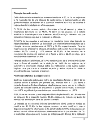  
37 
 
Citología de cuello uterino
Del total de usuarias encuestadas en consulta externa, al 80,1% de las mujeres se
le ha realizado más de una citología de cuello uterino, lo cual demuestra un alto
grado de acogida del examen en la población femenina. Al 67,5% de usuarias le
hicieron la anterior citología en años anteriores.
El 61,9% de las usuarias recibió información sobre el examen y sobre la
importancia del mismo en un 71,0%. Al 62,5% de las usuarias se le solicitó
autorización antes de practicarle el examen, el 9,7% en algún momento tuvo que
comprar un material para que le realizaran la citología.
Al 90,1% de las usuarias le entregaron los resultados pocos días después de
haberse realizado el examen. La explicación y el entendimiento del resultado de la
citología, alcanzan positivamente el 100% y 98,3% respectivamente. Para las
mujeres que se practican la citología, el resultado del examen fue de la siguiente
manera: 89,0% normal y 11,0% anormal. Al 90,1% de las usuarias, se le
recomendó la práctica del examen en el futuro y para el 22,6% de ellas, se le
indicó que fuera dentro de un año.
Para los resultados anormales, al 45,4% de las mujeres se le ordenó otro examen
para confirmar el resultado de la citología. Al 100% de las mujeres, se le
suministró la información efectiva sobre las instituciones a las cuales pueden
dirigirse para practicarse el examen especial y recibió explicación sobre el
procedimiento para realizarse el examen.
Planificación familiar o anticoncepción
Dentro de la consulta externa por motivo de planificación familiar, el 22,6% de los
usuarios asistió a consulta por primera vez, mientras que el 77,2% asiste a
consulta de control. En los métodos de planificación de mayor uso, en la población
usuaria de consulta externa, se encuentran: la píldora con un 40,6%, la inyección
con 28,7%, seguido de ligadura de trompas o esterilización con un 15,9%.
El 98,1% de los usuarios puede elegir el método de planificación, el 1,9% restante
se compone de la siguiente manera: 59,0% elección del método por parte del
médico y de elección por parte del padre o la madre.
La totalidad de los usuarios entendió correctamente cómo utilizar el método de
planificación. El 89,9% de las mujeres usuarias ya está planificando con el
dispositivo intrauterino (churrusco o la T), por otro lado el 20,1% de las usuarias en
término de días utilizará el dispositivo. Mientras le hacían el procedimiento del DIU
el total utilizó el condón como método de anticoncepción. Dentro de la población
 