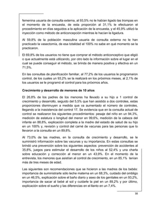  
38 
 
femenina usuaria de consulta externa, al 93,5% no le habían ligado las trompas en
el momento de la encuesta, de esta proporción al 31,1% le efectuaron el
procedimiento en días seguidos a la aplicación de la encuesta, y el 45,9% utilizó la
inyección como método de anticoncepción mientras le hacían la ligadura.
Al 59,8% de la población masculina usuaria de consulta externa no le han
practicado la vasectomía, de esa totalidad el 100% no sabe en qué momento se la
practicaron.
El 69,8% de los usuarios no tiene que comprar el método anticonceptivo que eligió
o que actualmente está utilizando, por otro lado la información sobre el lugar en el
cual se puede conseguir el método, se brinda de manera positiva y efectiva en un
71,5%.
En las consultas de planificación familiar, al 77,2% de los usuarios le programaron
control, de los cuales un 93,2% se la realizará en los próximos meses, al 2,1% de
los usuarios se le programó el control para los próximos años.
Crecimiento y desarrollo de menores de 10 años
El 26,8% de los padres de los menores ha llevado a su hijo a 1 control de
crecimiento y desarrollo, seguido del 5,5% que han asistido a dos controles, estas
proporciones disminuyen a medida que va aumentado el número de controles,
llegando a la inasistencia del control 17. Se evidencia que en la consulta actual de
control se realizaron los siguientes procedimientos: pesaje del niño en un 94,3%,
medición de estatura o longitud del menor en 99,6%, medición de la cabeza del
infante en 88,8%, explicación completa a la madre del estado de salud de su hijo
en un 100% y, revisión y control del carné de vacunas para las personas que lo
llevaron a la consulta en un 89,8%.
Al 73,0% de las madres, en la consulta de crecimiento y desarrollo, se le
suministró información sobre las vacunas y su importancia. En estas consultas se
brindó una prevención sobre los siguientes aspectos: prevención de accidentes al
35,8%, juegos para estimular el desarrollo de los niños al 52,4% y una charla
sobre educación y corrección al menor en un 43,9%. En el momento de la
entrevista, los menores que asistían al control de crecimiento, en un 85,1% tenían
más de tres meses de edad.
Las siguientes son recomendaciones que se hicieron a las madres de los bebés:
importancia de suministrarle sólo leche materna en un 68,3%, cuidado del ombligo
en un 46,5%, explicación sobre el baño diario y aseo de los genitales en un 93,2%,
importancia de sacar al bebé al sol y cuidarle la piel en un 89,2% y por último,
explicación sobre el sueño y las diferencias en el llanto en un 7,4%.
 