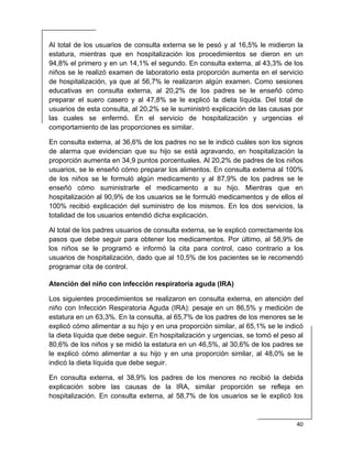  
40 
 
Al total de los usuarios de consulta externa se le pesó y al 16,5% le midieron la
estatura, mientras que en hospitalización los procedimientos se dieron en un
94,8% el primero y en un 14,1% el segundo. En consulta externa, al 43,3% de los
niños se le realizó examen de laboratorio esta proporción aumenta en el servicio
de hospitalización, ya que al 56,7% le realizaron algún examen. Como sesiones
educativas en consulta externa, al 20,2% de los padres se le enseñó cómo
preparar el suero casero y al 47,8% se le explicó la dieta líquida. Del total de
usuarios de esta consulta, al 20,2% se le suministró explicación de las causas por
las cuales se enfermó. En el servicio de hospitalización y urgencias el
comportamiento de las proporciones es similar.
En consulta externa, al 36,6% de los padres no se le indicó cuáles son los signos
de alarma que evidencian que su hijo se está agravando, en hospitalización la
proporción aumenta en 34,9 puntos porcentuales. Al 20,2% de padres de los niños
usuarios, se le enseñó cómo preparar los alimentos. En consulta externa al 100%
de los niños se le formuló algún medicamento y al 87,9% de los padres se le
enseñó cómo suministrarle el medicamento a su hijo. Mientras que en
hospitalización al 90,9% de los usuarios se le formuló medicamentos y de ellos el
100% recibió explicación del suministro de los mismos. En los dos servicios, la
totalidad de los usuarios entendió dicha explicación.
Al total de los padres usuarios de consulta externa, se le explicó correctamente los
pasos que debe seguir para obtener los medicamentos. Por último, al 58,9% de
los niños se le programó e informó la cita para control, caso contrario a los
usuarios de hospitalización, dado que al 10,5% de los pacientes se le recomendó
programar cita de control.
Atención del niño con infección respiratoria aguda (IRA)
Los siguientes procedimientos se realizaron en consulta externa, en atención del
niño con Infección Respiratoria Aguda (IRA): pesaje en un 86,5% y medición de
estatura en un 63,3%. En la consulta, al 65,7% de los padres de los menores se le
explicó cómo alimentar a su hijo y en una proporción similar, al 65,1% se le indicó
la dieta líquida que debe seguir. En hospitalización y urgencias, se tomó el peso al
80,6% de los niños y se midió la estatura en un 46,5%, al 30,6% de los padres se
le explicó cómo alimentar a su hijo y en una proporción similar, al 48,0% se le
indicó la dieta líquida que debe seguir.
En consulta externa, el 38,9% los padres de los menores no recibió la debida
explicación sobre las causas de la IRA, similar proporción se refleja en
hospitalización. En consulta externa, al 58,7% de los usuarios se le explicó los
 