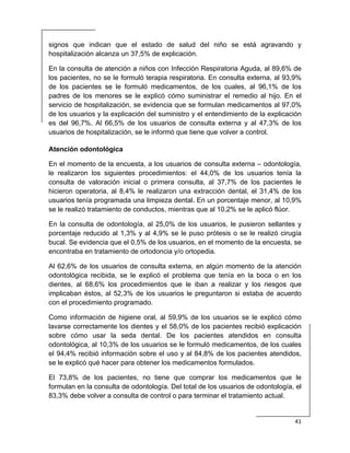  
41 
 
signos que indican que el estado de salud del niño se está agravando y
hospitalización alcanza un 37,5% de explicación.
En la consulta de atención a niños con Infección Respiratoria Aguda, al 89,6% de
los pacientes, no se le formuló terapia respiratoria. En consulta externa, al 93,9%
de los pacientes se le formuló medicamentos, de los cuales, al 96,1% de los
padres de los menores se le explicó cómo suministrar el remedio al hijo. En el
servicio de hospitalización, se evidencia que se formulan medicamentos al 97,0%
de los usuarios y la explicación del suministro y el entendimiento de la explicación
es del 96,7%. Al 66,5% de los usuarios de consulta externa y al 47,3% de los
usuarios de hospitalización, se le informó que tiene que volver a control.
Atención odontológica
En el momento de la encuesta, a los usuarios de consulta externa – odontología,
le realizaron los siguientes procedimientos: el 44,0% de los usuarios tenía la
consulta de valoración inicial o primera consulta, al 37,7% de los pacientes le
hicieron operatoria, al 8,4% le realizaron una extracción dental, el 31,4% de los
usuarios tenía programada una limpieza dental. En un porcentaje menor, al 10,9%
se le realizó tratamiento de conductos, mientras que al 10,2% se le aplicó flúor.
En la consulta de odontología, al 25,0% de los usuarios, le pusieron sellantes y
porcentaje reducido al 1,3% y al 4,9% se le puso prótesis o se le realizó cirugía
bucal. Se evidencia que el 0,5% de los usuarios, en el momento de la encuesta, se
encontraba en tratamiento de ortodoncia y/o ortopedia.
Al 62,6% de los usuarios de consulta externa, en algún momento de la atención
odontológica recibida, se le explicó el problema que tenía en la boca o en los
dientes, al 68,6% los procedimientos que le iban a realizar y los riesgos que
implicaban éstos, al 52,3% de los usuarios le preguntaron si estaba de acuerdo
con el procedimiento programado.
Como información de higiene oral, al 59,9% de los usuarios se le explicó cómo
lavarse correctamente los dientes y el 58,0% de los pacientes recibió explicación
sobre cómo usar la seda dental. De los pacientes atendidos en consulta
odontológica, al 10,3% de los usuarios se le formuló medicamentos, de los cuales
el 94,4% recibió información sobre el uso y al 84,8% de los pacientes atendidos,
se le explicó qué hacer para obtener los medicamentos formulados.
El 73,8% de los pacientes, no tiene que comprar los medicamentos que le
formulan en la consulta de odontología. Del total de los usuarios de odontología, el
83,3% debe volver a consulta de control o para terminar el tratamiento actual.
 
