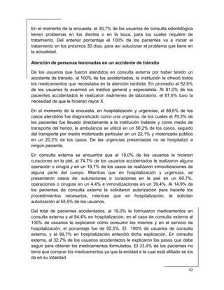  
42 
 
En el momento de la encuesta, el 30,7% de los usuarios de consulta odontológica
tienen problemas en los dientes o en la boca, para los cuales requiere de
tratamiento. Del anterior porcentaje el 100% de los pacientes va a iniciar el
tratamiento en los próximos 30 días, para así solucionar el problema que tiene en
la actualidad.
Atención de personas lesionadas en un accidente de tránsito
De los usuarios que fueron atendidos en consulta externa por haber tenido un
accidente de tránsito, al 100% de los accidentados, la institución le ofreció todos
los medicamentos que necesitaba en la atención recibida. En promedio al 62,6%
de los usuarios lo examinó un médico general y especialista. Al 81,0% de los
pacientes accidentados le realizaron exámenes de laboratorio, el 87,6% tuvo la
necesidad de que le hicieran rayos X.
En el momento de la encuesta, en hospitalización y urgencias, el 88,6% de los
casos atendidos fue diagnosticado como una urgencia, de los cuales el 79,3% de
los pacientes fue llevado directamente a la institución tratante y como medio de
transporte del herido, la ambulancia se utilizó en un 56,2% de los casos, seguido
del transporte por medio motorizado particular en un 22,1% y motorizado público
en un 20,2% de los casos. De las urgencias presentadas no se hospitalizó a
ningún paciente.
En consulta externa se encuentra que al 19,0% de los usuarios le hicieron
curaciones en la piel, al 74,7% de los usuarios accidentados le realizaron alguna
operación o cirugía y en un 18,7% de los casos se realizaron inmovilizaciones de
alguna parte del cuerpo. Mientras que en hospitalización y urgencias, se
presentaron casos de: suturaciones o curaciones en la piel en un 60,7%,
operaciones o cirugías en un 4,4% e inmovilizaciones en un 39,4%. Al 14,9% de
los pacientes de consulta externa le solicitaron autorización para hacerle los
procedimientos necesarios, mientras que en hospitalización, le solicitan
autorización al 55,5% de los usuarios.
Del total de pacientes accidentados, al 19,0% le formularon medicamentos en
consulta externa y al 84,4% en hospitalización, en el caso de consulta externa al
100% de usuarios le explicaron cómo consumir los mismos y en el servicio de
hospitalización, el porcentaje fue de 92,5%. El 100% de usuarios de consulta
externa, y el 99,7% en hospitalización entendió dicha explicación. En consulta
externa, al 32,7% de los usuarios accidentados le explicaron los pasos que debe
seguir para obtener los medicamentos formulados. El 33,4% de los pacientes no
tiene que comprar los medicamentos ya que la entidad a la cual está afiliado se los
da en su totalidad.
 