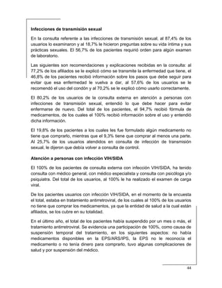  
44 
 
Infecciones de transmisión sexual
En la consulta referente a las infecciones de transmisión sexual, al 87,4% de los
usuarios lo examinaron y al 18,7% le hicieron preguntas sobre su vida íntima y sus
prácticas sexuales. El 56,7% de los pacientes requirió orden para algún examen
de laboratorio.
Las siguientes son recomendaciones y explicaciones recibidas en la consulta: al
77,2% de los afiliados se le explicó cómo se transmite la enfermedad que tiene, el
46,8% de los pacientes recibió información sobre los pasos que debe seguir para
evitar que esa enfermedad le vuelva a dar, al 57,6% de los usuarios se le
recomendó el uso del condón y al 70,2% se le explicó cómo usarlo correctamente.
El 80,2% de los usuarios de la consulta externa en atención a personas con
infecciones de transmisión sexual, entendió lo que debe hacer para evitar
enfermarse de nuevo. Del total de los pacientes, el 94,7% recibió fórmula de
medicamentos, de los cuales el 100% recibió información sobre el uso y entendió
dicha información.
El 19,8% de los pacientes a los cuales les fue formulado algún medicamento no
tiene que comprarlo, mientras que el 9,3% tiene que comprar al menos una parte.
Al 25,7% de los usuarios atendidos en consulta de infección de transmisión
sexual, le dijeron que debía volver a consulta de control.
Atención a personas con infección VIH/SIDA
El 100% de los pacientes de consulta externa con infección VIH/SIDA, ha tenido
consulta con médico general, con médico especialista y consulta con psicóloga y/o
psiquiatra. Del total de los usuarios, al 100% le ha realizado el examen de carga
viral.
De los pacientes usuarios con infección VIH/SIDA, en el momento de la encuesta
el total, estaba en tratamiento antirretroviral, de los cuales al 100% de los usuarios
no tiene que comprar los medicamentos, ya que la entidad de salud a la cual están
afiliados, se los cubre en su totalidad.
En el último año, el total de los pacientes había suspendido por un mes o más, el
tratamiento antirretroviral. Se evidencia una participación de 100%, como causa de
suspensión temporal del tratamiento, en los siguientes aspectos: no había
medicamentos disponibles en la EPS/ARS/IPS, la EPS no le reconocía el
medicamento o no tenía dinero para comprarlo, tuvo algunas complicaciones de
salud y por suspensión del médico.
 