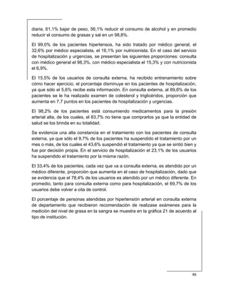  
46 
 
diaria, 61,1% bajar de peso, 56,1% reducir el consumo de alcohol y en promedio
reducir el consumo de grasas y sal en un 98,8%.
El 99,0% de los pacientes hipertensos, ha sido tratado por médico general, el
32,6% por médico especialista, el 16,1% por nutricionista. En el caso del servicio
de hospitalización y urgencias, se presentan las siguientes proporciones: consulta
con médico general el 98,3%, con médico especialista el 15,3% y con nutricionista
el 6,9%.
El 15,5% de los usuarios de consulta externa, ha recibido entrenamiento sobre
cómo hacer ejercicio, el porcentaje disminuye en los pacientes de hospitalización,
ya que sólo el 5,6% recibe esta información. En consulta externa, al 89,8% de los
pacientes se le ha realizado examen de colesterol y triglicéridos, proporción que
aumenta en 7,7 puntos en los pacientes de hospitalización y urgencias.
El 98,2% de los pacientes está consumiendo medicamentos para la presión
arterial alta, de los cuales, el 83,7% no tiene que comprarlos ya que la entidad de
salud se los brinda en su totalidad.
Se evidencia una alta constancia en el tratamiento con los pacientes de consulta
externa, ya que sólo el 9,7% de los pacientes ha suspendido el tratamiento por un
mes o más, de los cuales el 43,6% suspendió el tratamiento ya que se sintió bien y
fue por decisión propia. En el servicio de hospitalización el 23,1% de los usuarios
ha suspendido el tratamiento por la misma razón.
El 33,4% de los pacientes, cada vez que va a consulta externa, es atendido por un
médico diferente, proporción que aumenta en el caso de hospitalización, dado que
se evidencia que el 78,4% de los usuarios es atendido por un médico diferente. En
promedio, tanto para consulta externa como para hospitalización, el 69,7% de los
usuarios debe volver a cita de control.
El porcentaje de personas atendidas por hipertensión arterial en consulta externa
de departamento que recibieron recomendación de realizase exámenes para la
medición del nivel de grasa en la sangra se muestra en la gráfica 21 de acuerdo al
tipo de institución.
 