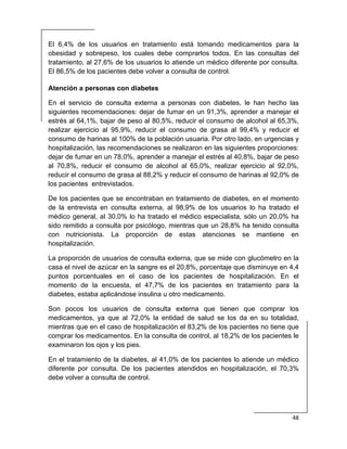  
48 
 
El 6,4% de los usuarios en tratamiento está tomando medicamentos para la
obesidad y sobrepeso, los cuales debe comprarlos todos. En las consultas del
tratamiento, al 27,6% de los usuarios lo atiende un médico diferente por consulta.
El 86,5% de los pacientes debe volver a consulta de control.
Atención a personas con diabetes
En el servicio de consulta externa a personas con diabetes, le han hecho las
siguientes recomendaciones: dejar de fumar en un 91,3%, aprender a manejar el
estrés al 64,1%, bajar de peso al 80,5%, reducir el consumo de alcohol al 65,3%,
realizar ejercicio al 95,9%, reducir el consumo de grasa al 99,4% y reducir el
consumo de harinas al 100% de la población usuaria. Por otro lado, en urgencias y
hospitalización, las recomendaciones se realizaron en las siguientes proporciones:
dejar de fumar en un 78,0%, aprender a manejar el estrés al 40,8%, bajar de peso
al 70,8%, reducir el consumo de alcohol al 65,0%, realizar ejercicio al 92,0%,
reducir el consumo de grasa al 88,2% y reducir el consumo de harinas al 92,0% de
los pacientes entrevistados.
De los pacientes que se encontraban en tratamiento de diabetes, en el momento
de la entrevista en consulta externa, al 98,9% de los usuarios lo ha tratado el
médico general, al 30,0% lo ha tratado el médico especialista, sólo un 20,0% ha
sido remitido a consulta por psicólogo, mientras que un 28,8% ha tenido consulta
con nutricionista. La proporción de estas atenciones se mantiene en
hospitalización.
La proporción de usuarios de consulta externa, que se mide con glucómetro en la
casa el nivel de azúcar en la sangre es el 20,8%, porcentaje que disminuye en 4,4
puntos porcentuales en el caso de los pacientes de hospitalización. En el
momento de la encuesta, el 47,7% de los pacientes en tratamiento para la
diabetes, estaba aplicándose insulina u otro medicamento.
Son pocos los usuarios de consulta externa que tienen que comprar los
medicamentos, ya que al 72,0% la entidad de salud se los da en su totalidad,
mientras que en el caso de hospitalización el 83,2% de los pacientes no tiene que
comprar los medicamentos. En la consulta de control, al 18,2% de los pacientes le
examinaron los ojos y los pies.
En el tratamiento de la diabetes, al 41,0% de los pacientes lo atiende un médico
diferente por consulta. De los pacientes atendidos en hospitalización, el 70,3%
debe volver a consulta de control.
 