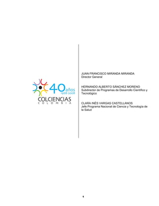  
  4
JUAN FRANCISCO MIRANDA MIRANDA
Director General
HERNANDO ALBERTO SÁNCHEZ MORENO
Subdirector de Programas de Desarrollo Científico y
Tecnológico
CLARA INÉS VARGAS CASTELLANOS
Jefe Programa Nacional de Ciencia y Tecnología de
la Salud 
 