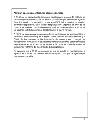  
49 
 
Atención a personas con lesiones por agresión física
El 84,6% de los casos de esta atención se clasifica como urgencia. El 100% de las
personas que acudieron a consulta externa por atención por lesiones por agresión
física, fue atendido por un médico general y el 62,0% de los usuarios fue atendido
por médico especialista. En el caso de hospitalización y urgencias el 100% de los
usuarios fue atendido por médico general y el 49,5% por especialista. Al 42,4% de
los usuarios se le hizo exámenes de laboratorio y al 62,0% rayos X.
Al 100% de los usuarios de consulta externa con lesiones por agresión física le
formularon medicamentos y se le explicó cómo consumir los medicamentos y el
62,0% de los usuarios recibió información de dónde puede conseguir los
medicamentos formulados. A los pacientes de hospitalización le fueron formulados
medicamentos en un 47,4%, de los cuales al 59,7% se le explicó la manera de
consumirlos y el 100% de ellos entendió dicha explicación.
Se evidencia que al 83,6% de las personas que se atendió en hospitalización, la
agresión se la causó una persona desconocida y el 11,3% que fue agredido por
una persona conocida.
 
 
 