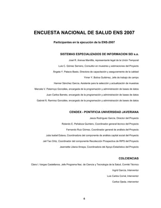  
  6
ENCUESTA NACIONAL DE SALUD ENS 2007
Participantes en la ejecución de la ENS-2007
SISTEMAS ESPECIALIZADOS DE INFORMACION SEI s.a.
José R. Arenas Mantilla, representante legal de la Unión Temporal
Luis C. Gómez Serrano, Consultor en muestreo y estimaciones del Proyecto
Ángela Y. Palacio Basto, Directora de capacitación y aseguramiento de la calidad
Yimer Y. Botiva Gutiérrez, Jefe de trabajo de campo
Hanner Sánchez García, Asistente para la selección y actualización de muestras
Marcela V. Patarroyo Gonzáles, encargada de la programación y administración de bases de datos
Juan Carlos Barreto, encargado de la programación y administración de bases de datos
Gabriel Á. Ramirez Gonzáles, encargado de la programación y administración de bases de datos
CENDEX - PONTIFICIA UNIVERSIDAD JAVERIANA
Jesús Rodríguez García, Director del Proyecto
Rolando E. Peñaloza Quintero, Coordinador general técnico del Proyecto
Fernando Ruiz Gómez, Coordinador general de análisis del Proyecto
Julia Isabel Eslava, Coordinadora del componente de análisis capital social del Proyecto
Jail Tao Ortiz, Coordinador del componente Recolección Prospectiva de RIPS del Proyecto
Jeannette Liliana Amaya, Coordinadora del Apoyo Estadístico del Proyecto
COLCIENCIAS
Clara I. Vargas Castellanos, Jefe Programa Nac. de Ciencia y Tecnología de la Salud, Comité Técnico
Ingrid García, Interventor
Luis Carlos Corral, Interventor
Carlos Ojeda, interventor
 
