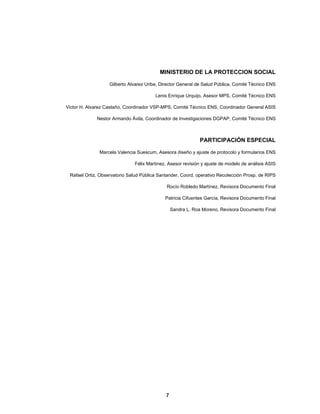  
  7
MINISTERIO DE LA PROTECCION SOCIAL
Gilberto Alvarez Uribe, Director General de Salud Pública, Comité Técnico ENS
Lenis Enrique Urquijo, Asesor MPS, Comité Técnico ENS
Victor H. Alvarez Castaño, Coordinador VSP-MPS, Comité Técnico ENS, Coordinador General ASIS
Nestor Armando Ávila, Coordinador de Investigaciones DGPAP, Comité Técnico ENS
PARTICIPACIÓN ESPECIAL
Marcela Valencia Suescum, Asesora diseño y ajuste de protocolo y formularios ENS
Félix Martínez, Asesor revisión y ajuste de modelo de análisis ASIS
Rafael Ortiz, Observatorio Salud Pública Santander, Coord. operativo Recolección Prosp. de RIPS
Rocío Robledo Martínez, Revisora Documento Final
Patricia Cifuentes García, Revisora Documento Final
Sandra L. Roa Moreno, Revisora Documento Final
 