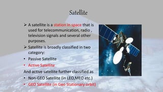 Satellite
 A satellite is a station in space that is
used for telecommunication, radio ,
television signals and several other
purposes.
 Satellite is broadly classified in two
category:
• Passive Satellite
• Active Satellite
And active satellite further classified as
• Non-GEO Satellite (in LEO,MEO etc.)
• GEO Satellite (in Geo Stationary orbit)
 