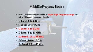 Satellite Frequency Bands :
• Most of the satellites works in Super high frequency range but
with different frequency bands.
• L–Band: 1 to 2 GHz,
• S-Band: 2 to 4 GHz
• C-Band: 4 to 8 GHz
• X-Band: 8 to 13 GHz
• Ku-Band: 12 to 18 GHz
• K-Band: 18 to 28 GHz
• Ka-Band: 28 to 40 GHz
 