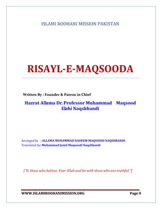 WWWWWW..IISSLLAAMMIIRROOOOHHAANNIIMMIISSSSIIOONN..OORRGG PPaaggee 00
ISLAMI ROOHANI MISSION PAKISTAN
RISAYL-E-MAQSOODA
WWrriitttteenn BByy :: FFoouunnddeerr && PPaattrroonn iinn CChhiieeff
Hazrat Allama Dr. Professor Muhammad Maqsood
Elahi Naqshbandi
Arranged by : ALLAMA MUHAMMAD NADEEM MAQSOODI NAQSHBANDI
Translated by: Muhammad Jamil Maqsoodi Naqshbandi
[“O, those who believe. Fear Allah and be with those who are truthful."]
 