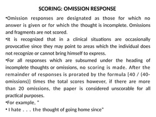 SCORING: OMISSION RESPONSE
•Omission responses are designated as those for which no
answer is given or for which the thought is incomplete. Omissions
and fragments are not scored.
•It is recognized that in a clinical situations are occasionally
provocative since they may point to areas which the individual does
not recognize or cannot bring himself to express.
•For all responses which are subsumed under the heading of
incomplete thoughts or omissions, no scoring is made. After the
remainder of responses is prorated by the formula {40 / (40-
omissions)} times the total scores however, if there are more
than 20 omissions, the paper is considered unscorable for all
practical purposes.
•For example, “
• I hate . . . the thought of going home since”
 