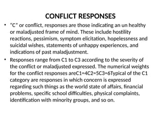 CONFLICT RESPONSES
• “C” or conflict, responses are those indicating an un healthy
or maladjusted frame of mind. These include hostility
reactions, pessimism, symptom elicitation, hopelessness and
suicidal wishes, statements of unhappy experiences, and
indications of past maladjustment.
• Responses range from C1 to C3 according to the severity of
the conflict or maladjusted expressed. The numerical weights
for the conflict responses areC1=4C2=5C3=6Typical of the C1
category are responses in which concern is expressed
regarding such things as the world state of affairs, financial
problems, specific school difficulties, physical complaints,
identification with minority groups, and so on.
 