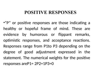POSITIVE RESPONSES
•“P” or positive responses are those indicating a
healthy or hopeful frame of mind. These are
evidence by humorous or flippant remarks,
optimistic responses, and acceptance reactions.
Responses range from P1to P3 depending on the
degree of good adjustment expressed in the
statement. The numerical weights for the positive
responses areP1= 2P2=1P3=0
 