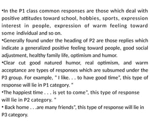 •In the P1 class common responses are those which deal with
positive attitudes toward school, hobbies, sports, expression
interest in people, expression of warm feeling toward
some individual and so on.
•Generally found under the heading of P2 are those replies which
indicate a generalized positive feeling toward people, good social
adjustment, healthy family life, optimism and humor.
•Clear cut good natured humor, real optimism, and warm
acceptance are types of responses which are subsumed under the
P3 group. For example, “ I like. . . to have good time”, this type of
response will lie in P1 category. “
•The happiest time . . . is yet to come”, this type of response
will lie in P2 category. “
• Back home . . .are many friends”, this type of response will lie in
P3 category.
 