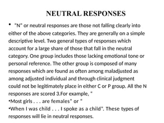 NEUTRAL RESPONSES
• “N” or neutral responses are those not falling clearly into
either of the above categories. They are generally on a simple
descriptive level. Two general types of responses which
account for a large share of those that fall in the neutral
category. One group includes those lacking emotional tone or
personal reference. The other group is composed of many
responses which are found as often among maladjusted as
among adjusted individual and through clinical judgment
could not be legitimately place in either C or P group. All the N
responses are scored 3.For example, “
•Most girls . . . are females” or “
•When I was child . . . I spoke as a child”. These types of
responses will lie in neutral responses.
 
