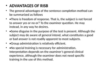 • ADVANTAGES OF RISB
• The general advantages of the sentence completion method can
be summarized as follows
• •There is freedom of response. That is, the subject is not forced
to answer yes or no or? To the examiner question. He may
instead, in any way he desires.
• •Some disguise in the purpose of the test is present. Although the
subject may de aware of general intend, what constitutes a good
or bad answer is not readily apparent to most subjects.
• •Group administration is relatively efficient.
• •No special training is necessary for administration.
Interpretation depends on the examiner’s general clinical
experience, although the examiner does not need specific
training in the use of this method.
 