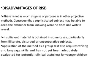 •DISADVANTAGES OF RISB
••There is not as much disguise of purpose as in other projective
methods. Consequently, a sophisticated subject may be able to
keep the examiner from knowing what he does not wish to
reveal.
••Insufficient material is obtained in some cases, particularly
from illiterate, disturbed or uncooperative subjects.
•Application of the method as a group test also requires writing
and language skills and has not yet been adequately
evaluated for potential clinical usefulness for younger children
 