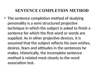 THE SENTENCE COMPLETION METHOD
• The sentence completion method of studying
personality is a semi structured projective
technique in which the subject is asked to finish a
sentence for which the first word or words are
supplied. As in other projective devices, it is
assumed that the subject reflects his own wishes,
desires, fears and attitudes in the sentences he
makes. Historically, the incomplete sentence
method is related most closely to the word
association test.
 
