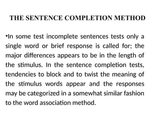 THE SENTENCE COMPLETION METHOD
•In some test incomplete sentences tests only a
single word or brief response is called for; the
major differences appears to be in the length of
the stimulus. In the sentence completion tests,
tendencies to block and to twist the meaning of
the stimulus words appear and the responses
may be categorized in a somewhat similar fashion
to the word association method.
 