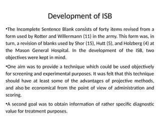 Development of ISB
•The Incomplete Sentence Blank consists of forty items revised from a
form used by Rotter and Willermann (11) in the army. This form was, in
turn, a revision of blanks used by Shor (15), Hutt (5), and Holzberg (4) at
the Mason General Hospital. In the development of the ISB, two
objectives were kept in mind.
•One aim was to provide a technique which could be used objectively
for screening and experimental purposes. It was felt that this technique
should have at least some of the advantages of projective methods,
and also be economical from the point of view of administration and
scoring.
•A second goal was to obtain information of rather specific diagnostic
value for treatment purposes.
 