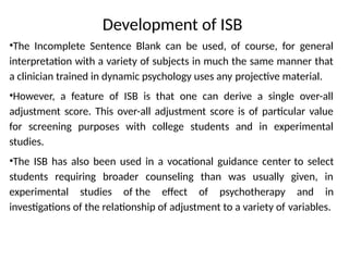 Development of ISB
•The Incomplete Sentence Blank can be used, of course, for general
interpretation with a variety of subjects in much the same manner that
a clinician trained in dynamic psychology uses any projective material.
•However, a feature of ISB is that one can derive a single over-all
adjustment score. This over-all adjustment score is of particular value
for screening purposes with college students and in experimental
studies.
•The ISB has also been used in a vocational guidance center to select
students requiring broader counseling than was usually given, in
experimental studies of the effect of psychotherapy and in
investigations of the relationship of adjustment to a variety of variables.
 