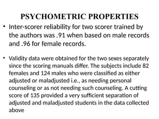 PSYCHOMETRIC PROPERTIES
• Inter-scorer reliability for two scorer trained by
the authors was .91 when based on male records
and .96 for female records.
• Validity data were obtained for the two sexes separately
since the scoring manuals differ. The subjects include 82
females and 124 males who were classified as either
adjusted or maladjusted i.e., as needing personal
counseling or as not needing such counseling. A cutting
score of 135 provided a very sufficient separation of
adjusted and maladjusted students in the data collected
above
 