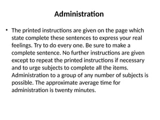 Administration
• The printed instructions are given on the page which
state complete these sentences to express your real
feelings. Try to do every one. Be sure to make a
complete sentence. No further instructions are given
except to repeat the printed instructions if necessary
and to urge subjects to complete all the items.
Administration to a group of any number of subjects is
possible. The approximate average time for
administration is twenty minutes.
 