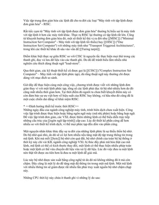 Việc tập trung đơn giản hóa các lệnh đã cho ra đời các loại "Máy tính với tập lệnh được
đơn giản hóa" - RISC.

Rất tiếc cụm từ "Máy tính với tập lệnh được đơn giản hóa" thường bị hiểu sai là máy tính
với tập lệnh ít hơn các máy tính khác. Thực ra RISC lại thường có tập lệnh rất lớn. Cũng
từ khuynh hướng đơn giản hóa đó, một số thiết kế thú vị ra đời như [[MISC]] (''Minimal
Instruction Set Computer'' - Máy tính với tập lệnh tối thiểu) hay [[OISC]] (''One
Instruction Set Computer'') với những máy tính như ''Transport Triggered Architectures'',
trong khi các thiết kế khác đi sâu vào vấn đề [[Turing tarpit]].

Điểm khác biệt thực sự giữa RISC so với CISC là nguyên tắc thực hiện mọi thứ trong các
thanh ghi, đọc và lưu dữ liệu vào các thanh ghi. Do đó để tránh hiểu lầm nhiều nhà
nghiên cứu thích dùng thuật ngữ ''load-store''.

Qua thời gian, các kỹ thuật thiết kế cũ được gọi là [[CISC]] (''Complex Instruction Set
Computer'' – Máy tính với tập lệnh phức tạp), dù rằng thuật ngữ này thường chỉ được
dùng với mục đích so sánh.

Giờ đây để thực hiện cùng một công việc, chương trình được viết với những lệnh đơn
giản thay vì với một lệnh phức tạp, tổng số các lệnh phải đọc từ bộ nhớ nhiều hơn do đó
cũng mất nhiều thời gian hơn. Tại thời điểm đó người ta chưa biết khuyết điểm này có
còn đảm bảo sự ưu việt hơn về hiệu suất của RISC hay không, và hầu như đó cũng đã là
một cuộc chiến dai dẳng về khái niệm RISC.

* ==Định hướng thiết kế trước thời RISC==
Những ngày đầu của ngành công nghiệp máy tính, trình biên dịch chưa xuất hiện. Công
việc lập trình được thực hiện hoặc bằng ngôn ngữ máy (mã nhị phân) hoặc bằng hợp ngữ.
Để việc lập trình đơn giản, các VXL được thêm những lệnh có thể biểu diễn trực tiếp
những cấu trúc của [[ngôn ngữ lập trình]] cấp cao. Lúc đó thiết kế phần cứng dễ hơn
nhiều so với thiết kế trình dịch, vì thế mọi phức tạp đều dồn vào phần cứng.

Một nguyên nhân khác thúc đẩy sự ra đời của những lệnh phức là sự thiếu thốn bộ nhớ.
Do bộ nhớ quá nhỏ, do đó sẽ có lợi hơn nhiều nếu tăng mật độ tập trung thông tin trong
mã lệnh. Khi mà mỗi [[byte]] bộ nhớ còn quá đắt, bộ nhớ chính của toàn bộ hệ thống ở
thời kỳ này chỉ vài KB, ngành công nghiệp VXL bị thúc đẩy phải mã hóa thật cao mã
lệnh, mã lệnh có thể có kích thước thay đổi, một lệnh có thể thực hiện nhiều phép toán
hoặc một lệnh có thể vừa chuyển dữ liệu vừa xử lý dữ liệu. Lúc đó việc đưa ra một lệnh
nén thật tốt được ưu tiên hơn là đưa ra một lệnh dễ giải mã.

Lúc này bộ nhớ được sản xuất bằng công nghệ từ do đó nó không những đã ít mà còn
chậm. Đây cũng là một lý do để tăng mật độ thông tin trong một mã lệnh. Một mã lệnh
với nhiều thông tin sẽ giảm được rất nhiều lần phải truy xuất nguồn bộ nhớ chậm chạp
này.

Những CPU thời kỳ này chứa ít thanh ghi vì những lý do sau:
 