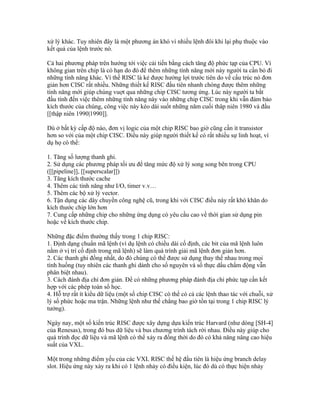 xử lý khác. Tuy nhiên đây là một phương án khó vì nhiều lệnh đôi khi lại phụ thuộc vào
kết quả của lệnh trước nó.

Cả hai phương pháp trên hướng tới việc cải tiến bằng cách tăng độ phức tạp của CPU. Vì
không gian trên chip là có hạn do đó để thêm những tính năng mới này người ta cần bỏ đi
những tính năng khác. Vì thế RISC là kẻ được hưởng lợi trước tiên do về cấu trúc nó đơn
giản hơn CISC rất nhiều. Những thiết kế RISC đầu tiên nhanh chóng được thêm những
tính năng mới giúp chúng vuợt qua những chip CISC tương ứng. Lúc này người ta bắt
đầu tính đến việc thêm những tính năng này vào những chip CISC trong khi vẫn đảm bảo
kích thước của chúng, công việc này kéo dài suốt những năm cuối thâp niên 1980 và đầu
[[thập niên 1990|1990]].

Dù ở bất kỳ cấp độ nào, đơn vị logic của một chip RISC bao giờ cũng cần ít transistor
hơn so với của một chip CISC. Điều này giúp người thiết kế có rất nhiều sự linh hoạt, ví
dụ họ có thể:

1. Tăng số lượng thanh ghi.
2. Sử dụng các phương pháp tối ưu để tăng mức độ xử lý song song bên trong CPU
([[pipeline]], [[superscalar]])
3. Tăng kích thước cache
4. Thêm các tính năng như I/O, timer v.v…
5. Thêm các bộ xử lý vector.
6. Tận dụng các dây chuyền công nghệ cũ, trong khi với CISC điều này rất khó khăn do
kích thước chip lớn hơn
7. Cung cấp những chip cho những ứng dụng có yêu cầu cao về thời gian sử dụng pin
hoặc về kích thước chip.

Những đặc điểm thường thấy trong 1 chip RISC:
1. Định dạng chuẩn mã lệnh (ví dụ lệnh có chiều dài cố định, các bit của mã lệnh luôn
nằm ở vị trí cố định trong mã lệnh) sẽ làm quá trình giải mã lệnh đơn giản hơn.
2. Các thanh ghi đồng nhất, do đó chúng có thể được sử dụng thay thế nhau trong mọi
tình huống (tuy nhiên các thanh ghi dành cho số nguyên và số thực dấu chấm động vẫn
phân biệt nhau).
3. Cách đánh địa chỉ đơn giản. Để có những phương pháp đánh địa chỉ phức tạp cần kết
hợp với các phép toán số học.
4. Hỗ trợ rất ít kiểu dữ liệu (một số chip CISC có thể có cả các lệnh thao tác với chuỗi, xử
lý số phức hoặc ma trận. Những lệnh như thế chẳng bao giờ tồn tại trong 1 chip RISC lý
tưởng).

Ngày nay, một số kiến trúc RISC được xây dựng dựa kiến trúc Harvard (như dòng [SH-4]
của Renesas), trong đó bus dữ liệu và bus chương trình tách rời nhau. Điều này giúp cho
quá trình đọc dữ liệu và mã lệnh có thể xảy ra đồng thời do đó có khả năng nâng cao hiệu
suất của VXL.

Một trong những điểm yếu của các VXL RISC thế hệ đầu tiên là hiệu ứng branch delay
slot. Hiệu ứng này xảy ra khi có 1 lệnh nhảy có điều kiện, lúc đó dù có thực hiện nhảy
 
