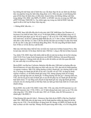 hay không thì một hoặc một số lệnh theo sau vẫn được thực thi do các lệnh này đã được
đưa vào pipeline trong lúc lệnh nhảy đang được xử lý. Điều này gây ra một khoảng thời
gian trễ khi thực thi lệnh nhảy có điều kiện. branch delay slot không những xuất hiện
trong những VXL RISC như MIPS, PA-RISC và SPARC mà còn cả trong các DSP như
µPD77230 hoặc TMS320C3x. Tuy nhiên ngày nay trong các thiết kế RISC hiện đại
người ta đã có thể loại bỏ được hiệu ứng này.

==Những RISC đầu tiên...==


VXL RISC đựoc biết đến đầu tiên là siêu máy tính CDC 6600 được Jim Thornton và
Seymour Cray thiết kế năm 1964, nó có 74 mã lệnh (8086 có 400 mã lệnh) cộng với 12
máy tính đơn giản được gọi là “bộ xử lý ngoại vi” để xử lý I/O. CDC 6600 sử dụng kiến
trúc load-store, nó hỗ trợ 2 phương pháp đánh địa chỉ, có 11 đơn vị đuợc “kênh dẫn hóa”,
năm đơn vị đọc dữ liệu và 2 đơn vị để lưu dữ liệu (bộ nhớ của nó được tổ chức theo bank
do đó các đơn vị đọc ghi có thể hoạt động đồng thời). Tốc độ xung đồng hồ/lệnh nhanh
hơn 10 lần so với tốc độ truy xuất bộ nhớ.

Một máy tính khác được thiết kế trên với kiến trúc load-store là Data General Nova. Đây
là một máy tính nhỏ 16 bit được thiết kế năm 1968 bởi 1 công ty Mỹ tên là Data General.

Tuy nhiên VXL RISC được biết nhiều nhất lai đến từ một dự án được tài trợ bởi chương
trình VLSI (Very Large-Scale Integration) của DARPA (Defense Advanced Research
Projects Agency). Chương trình trên đã cho ra đời rất nhiều cải tiến liên quan đến thiết
kế, sản xuất chip và cả đồ họa máy tính.

Dự án RISC của Đại học Caifornia, Berkeley bắt đầu năm 1980 dưới sự hướng dẫn của
David Patterson với mục đích nâng cao hiệu suất của các VXL dựa trên kỹ thuật pipeline
và register windows. Một VXL thông thường có khá ít thanh ghi, các chương trình có thể
tùy ý sử dụng các thanh ghi đó bất cứ lúc nào. Còn đối với các VXL sử dụng kỹ thuật
register windows, có rất nhiều thanh ghi trong VXL nhưng chương trình chỉ sử dụng
cùng lúc một tập hợp nhỏ các thanh ghi. Vì thông thường mỗi lần gọi 1 chương trình con,
VXL cần lưu lại giá trị một số thanh ghi và sau đó hồi phục lại các thanh ghi đó khi thực
hiện lệnh return. Vì vậy bằng cách chuyển từ tập thanh ghi này sang tập thanh ghi khác
(chuyển cửa sổ) chương trình có thể thực hiện các lệnh gọi hàm hoặc lệnh trả về một cách
nhanh chóng.

Dự án RISC cho ra đời VXL RISC-I năm 1982. VXL này chứa 44.420 transistor (so với
100.000 transistor cho 1 VXL CISC), với 32 lệnh nhưng hoàn toàn vượt xa các VXL đơn
chip cùng thời. VXL RISC-II ra đời năm 1983 với 39 lệnh, chứa 40.760 transistor và
nhanh gấp 3 lần RISC-I.

Cũng khoảng thời gian đó John L. Hennessy thực hiện dự án MIPS ở Đại học Stanford
năm 1981. MIPS hầu như chỉ tập trung vào kỹ thuật pipeline nhằm tận dụng tối đa khả
năng của các VXL. Cho dù đã được sử dụng trước đó, nhưng với MIPS, kỹ thuật này đã
thực sự được cải tiến vượt bậc. Nhưng vấn đề quan trọng nhất ở đây, và có lẽ cũng phiền
 