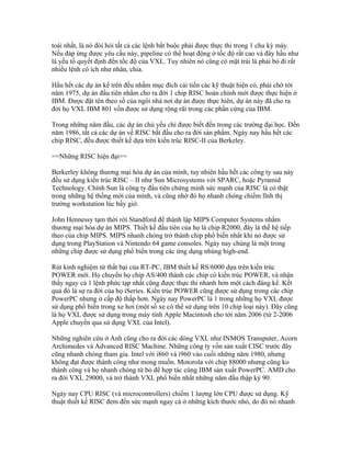 toái nhất, là nó đòi hỏi tất cả các lệnh bắt buộc phải được thực thi trong 1 chu kỳ máy.
Nếu đáp ứng được yêu cầu này, pipeline có thể hoạt động ở tốc độ rất cao và đây hầu như
là yếu tố quyết định đến tốc độ của VXL. Tuy nhiên nó cũng có mặt trái là phải bỏ đi rất
nhiều lệnh có ích như nhân, chia.

Hầu hết các dự án kể trên đều nhằm mục đích cải tiến các kỹ thuật hiện có, phải chờ tới
năm 1975, dự án đầu tiên nhằm cho ra đời 1 chip RISC hoàn chỉnh mới được thực hiện ở
IBM. Được đặt tên theo số của ngôi nhà nơi dự án được thực hiên, dự án này đã cho ra
đời họ VXL IBM 801 vốn được sử dụng rộng rãi trong các phần cứng của IBM.

Trong những năm đầu, các dự án chủ yếu chỉ được biết đến trong các trường đại học. Đến
năm 1986, tất cả các dự án về RISC bắt đầu cho ra đời sản phẩm. Ngày nay hầu hết các
chip RISC, đều được thiết kế dựa trên kiến trúc RISC-II của Berkeley.

==Những RISC hiện đại==

Berkerley không thương mại hóa dự án của mình, tuy nhiên hầu hết các công ty sau này
đều sử dụng kiến trúc RISC – II như Sun Microsystems với SPARC, hoặc Pyramid
Technology. Chính Sun là công ty đầu tiên chứng minh sức mạnh của RISC là có thật
trong những hệ thống mới của mình, và cũng nhờ đó họ nhanh chóng chiếm lĩnh thị
trường workstation lúc bấy giờ.

John Hennessy tạm thời rời Standford để thành lập MIPS Computer Systems nhằm
thương mại hóa dự án MIPS. Thiết kế đầu tiên của họ là chip R2000, đây là thế hệ tiếp
theo của chip MIPS. MIPS nhanh chóng trở thành chip phổ biến nhất khi nó được sử
dụng trong PlayStation và Nintendo 64 game consoles. Ngày nay chúng là một trong
những chip được sử dụng phổ biến trong các ứng dụng nhúng high-end.

Rút kinh nghiệm từ thất bại của RT-PC, IBM thiết kế RS/6000 dựa trên kiến trúc
POWER mới. Họ chuyển họ chip AS/400 thành các chip có kiến trúc POWER, và nhận
thấy ngay cả 1 lệnh phức tạp nhất cũng được thực thi nhanh hơn một cách đáng kể. Kết
quả đó là sự ra đời của họ iSeries. Kiến trúc POWER cũng được sử dụng trong các chip
PowerPC nhưng ở cấp độ thấp hơn. Ngày nay PowerPC là 1 trong những họ VXL được
sử dụng phổ biến trong xe hơi (một số xe có thể sử dụng trên 10 chip loại này). Đây cũng
là họ VXL được sử dụng trong máy tính Apple Macintosh cho tới năm 2006 (từ 2-2006
Apple chuyển qua sử dụng VXL của Intel).

Những nghiên cứu ở Anh cũng cho ra đời các dòng VXL như INMOS Transputer, Acorn
Archimedes và Advanced RISC Machine. Những công ty vốn sản xuất CISC trước đây
cũng nhanh chóng tham gia. Intel với i860 và i960 vào cuối những năm 1980, nhưng
không đạt được thành công như mong muốn. Motorola với chip 88000 nhưng cũng ko
thành công và họ nhanh chóng từ bỏ để hợp tác cùng IBM sản xuất PowerPC. AMD cho
ra đời VXL 29000, và trở thành VXL phổ biến nhất những năm đầu thập kỷ 90.

Ngày nay CPU RISC (và microcontrollers) chiếm 1 lượng lớn CPU được sử dụng. Kỹ
thuật thiết kế RISC đem đến sức mạnh ngay cả ở những kích thước nhỏ, do đó nó nhanh
 