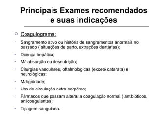 Principais Exames recomendados e suas indicações Coagulograma: Sangramento ativo ou história de sangramentos anormais no passado ( situações de parto, extrações dentárias); Doença hepática; Má absorção ou desnutrição; Cirurgias vasculares, oftalmológicas (exceto catarata) e neurológicas; Malignidade; Uso de circulação extra-corpórea; Fármacos que possam alterar a coagulação normal ( antibióticos, anticoagulantes); Tipagem sanguínea. 
